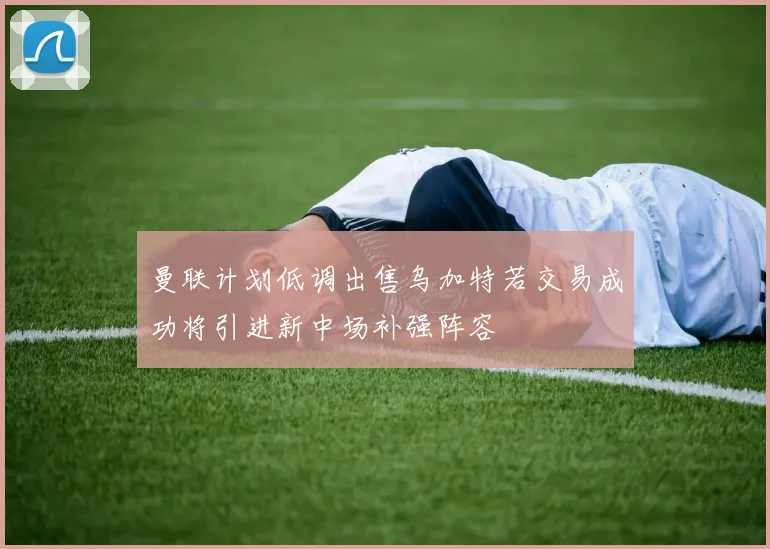 曼联计划低调出售乌加特若交易成功将引进新中场补强阵容