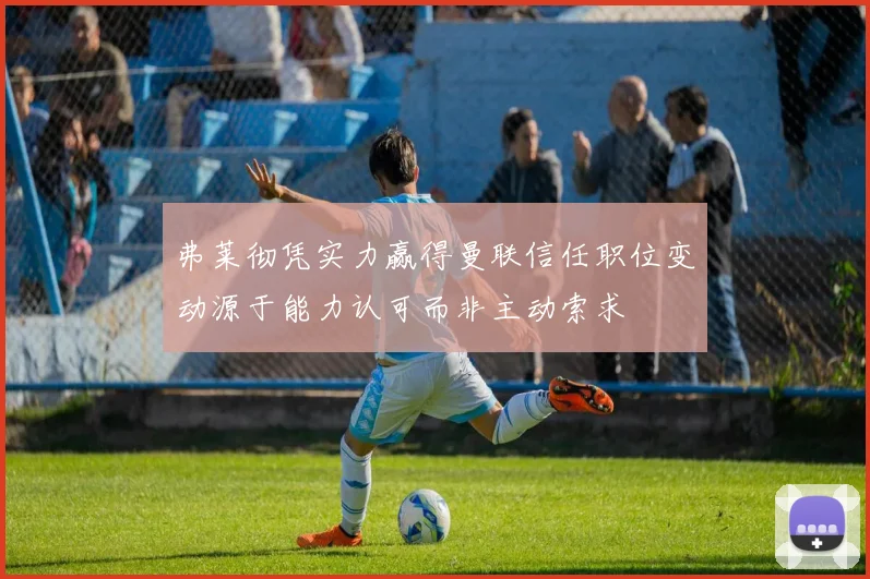 弗莱彻凭实力赢得曼联信任职位变动源于能力认可而非主动索求