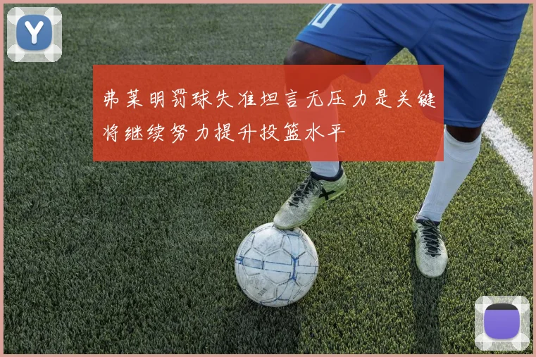 弗莱明罚球失准坦言无压力是关键将继续努力提升投篮水平
