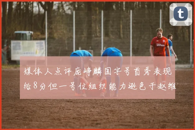 媒体人点评庞峥麟国字号首秀表现给8分但一号位组织能力逊色于赵维伦