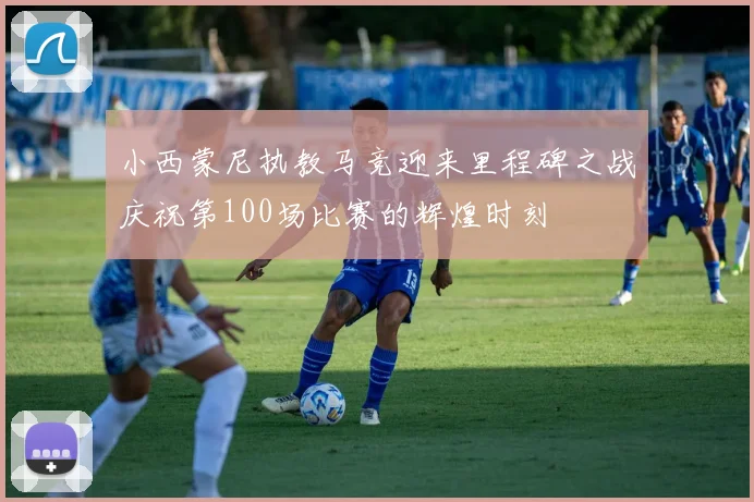 小西蒙尼执教马竞迎来里程碑之战庆祝第100场比赛的辉煌时刻