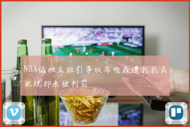 NBA偏袒文班引争议布伦森遭扎扎式犯规却未被判罚
