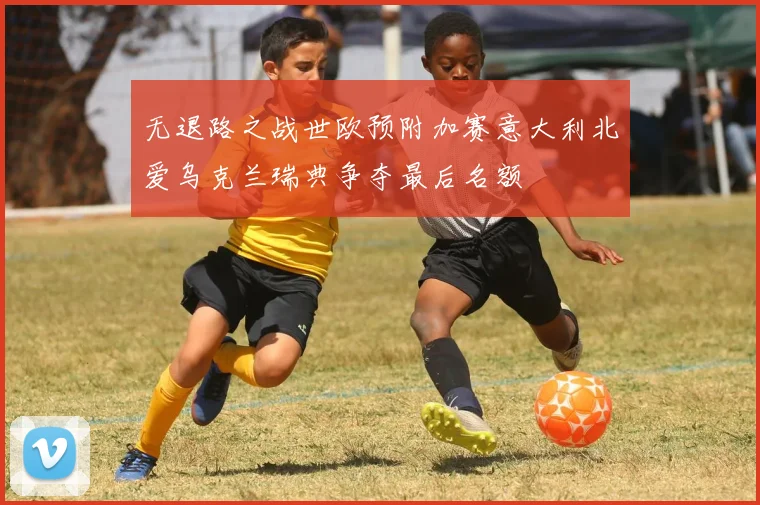 无退路之战世欧预附加赛意大利北爱乌克兰瑞典争夺最后名额