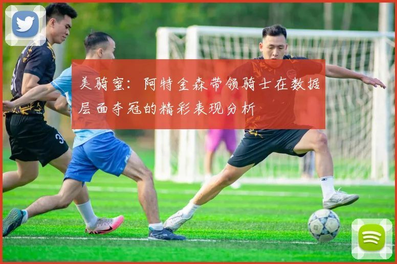 美骑蜜：阿特金森带领骑士在数据层面夺冠的精彩表现分析