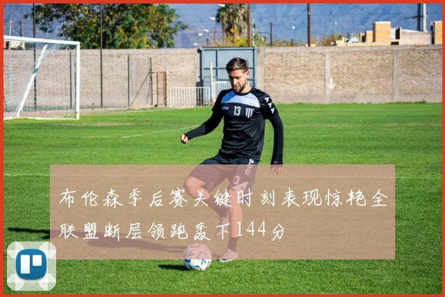 布伦森季后赛关键时刻表现惊艳全联盟断层领跑轰下144分