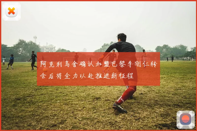 阿克利乌舍确认加盟巴黎李刚仁转会后将全力以赴推进新征程