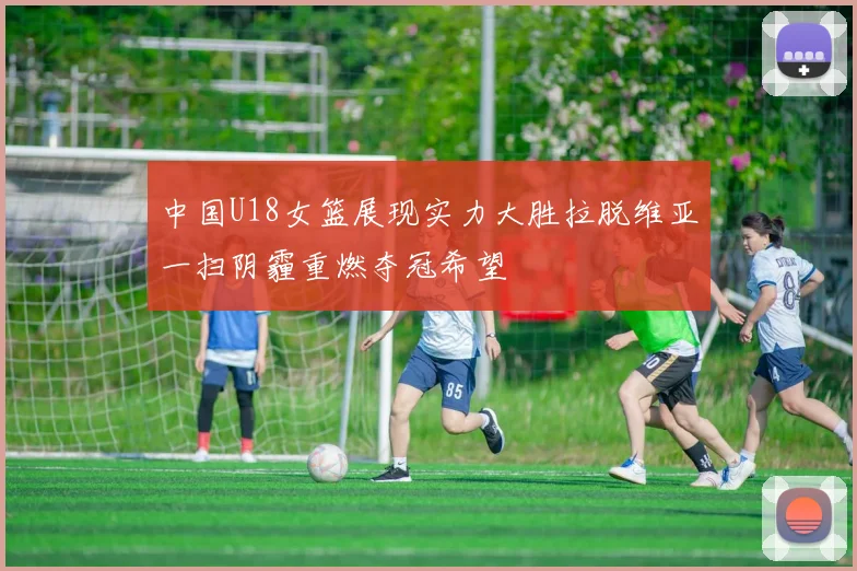 中国U18女篮展现实力大胜拉脱维亚一扫阴霾重燃夺冠希望