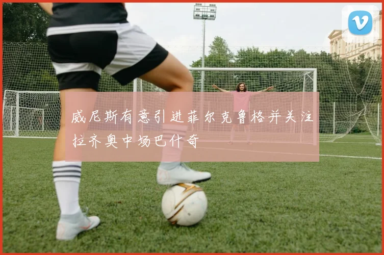 威尼斯有意引进菲尔克鲁格并关注拉齐奥中场巴什奇