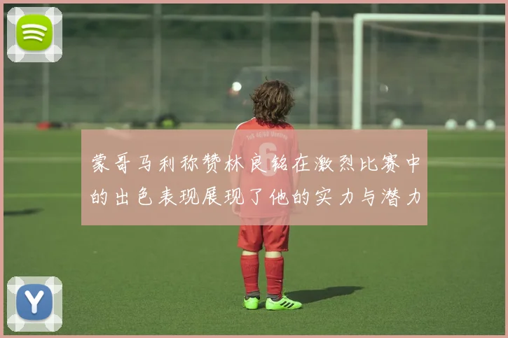 蒙哥马利称赞林良铭在激烈比赛中的出色表现展现了他的实力与潜力