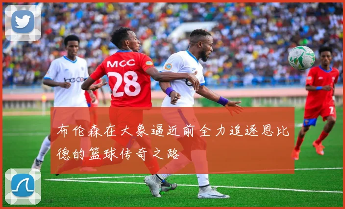 布伦森在大象逼近前全力追逐恩比德的篮球传奇之路