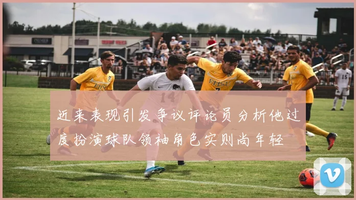 近来表现引发争议评论员分析他过度扮演球队领袖角色实则尚年轻