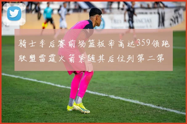 骑士季后赛前场篮板率高达359领跑联盟雷霆火箭紧随其后位列第二第三