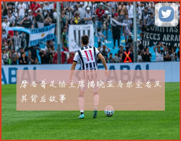 摩洛哥足协主席揭晓亚马尔全名及其背后故事