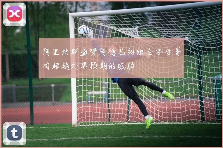 阿里纳斯盛赞阿德巴约组合字母哥将超越外界预期的威胁
