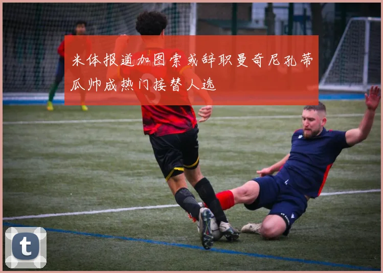米体报道加图索或辞职曼奇尼孔蒂瓜帅成热门接替人选