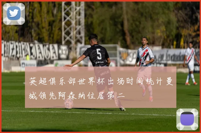 英超俱乐部世界杯出场时间统计曼城领先阿森纳位居第二