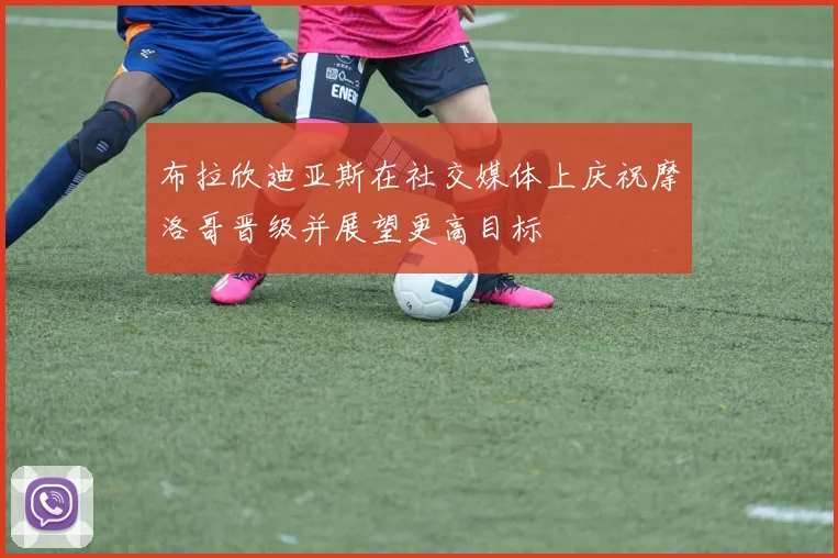 布拉欣迪亚斯在社交媒体上庆祝摩洛哥晋级并展望更高目标