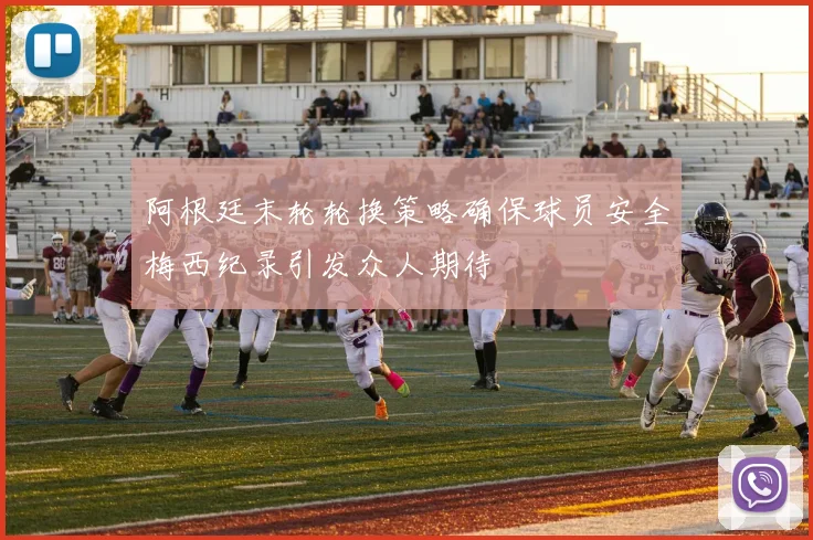 阿根廷末轮轮换策略确保球员安全梅西纪录引发众人期待