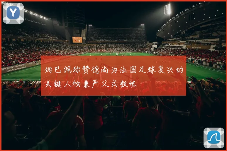 姆巴佩称赞德尚为法国足球复兴的关键人物兼严父式教练