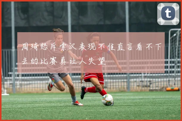 周琦怒斥索汉表现不佳直言看不下去的比赛真让人失望