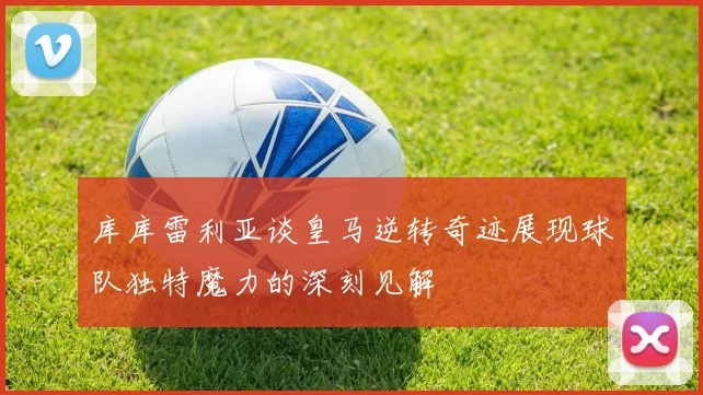 库库雷利亚谈皇马逆转奇迹展现球队独特魔力的深刻见解