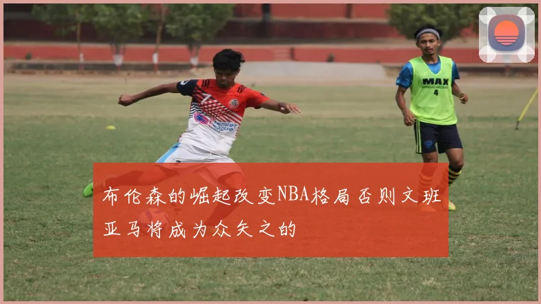 布伦森的崛起改变NBA格局否则文班亚马将成为众矢之的