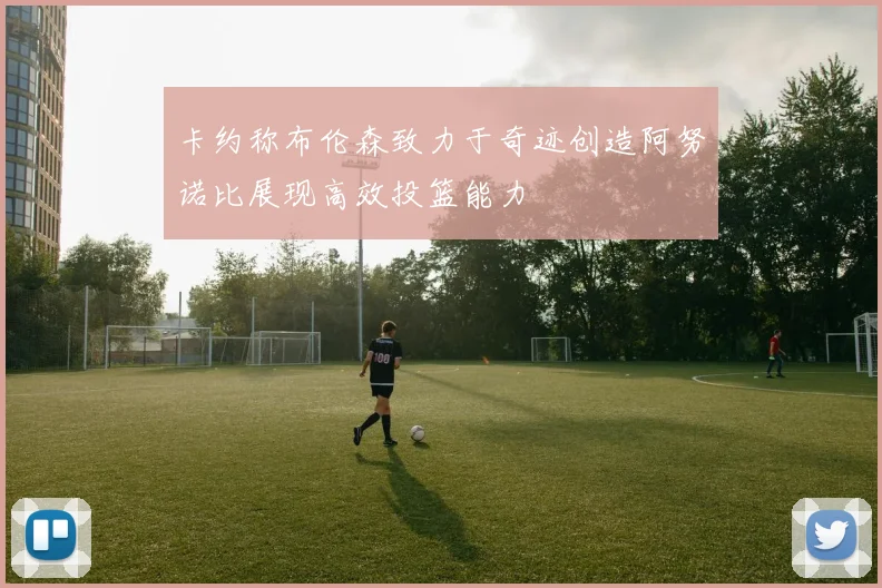 卡约称布伦森致力于奇迹创造阿努诺比展现高效投篮能力
