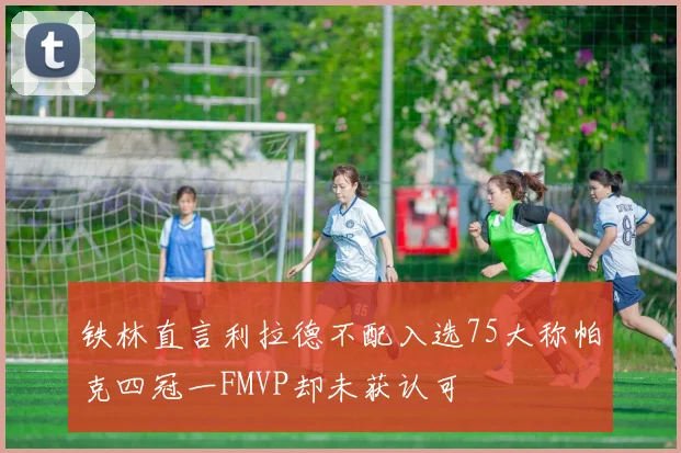 铁林直言利拉德不配入选75大称帕克四冠一FMVP却未获认可