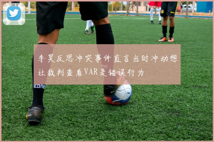 李昊反思冲突事件直言当时冲动想让裁判查看VAR是错误行为