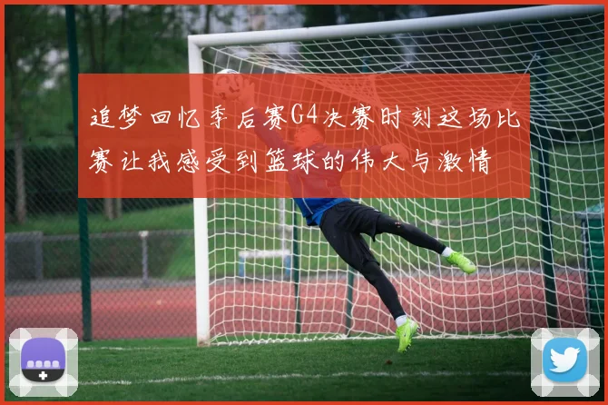 追梦回忆季后赛G4决赛时刻这场比赛让我感受到篮球的伟大与激情
