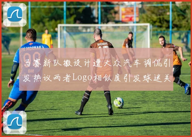 马赛新队徽设计遭大众汽车调侃引发热议两者Logo相似度引发球迷关注