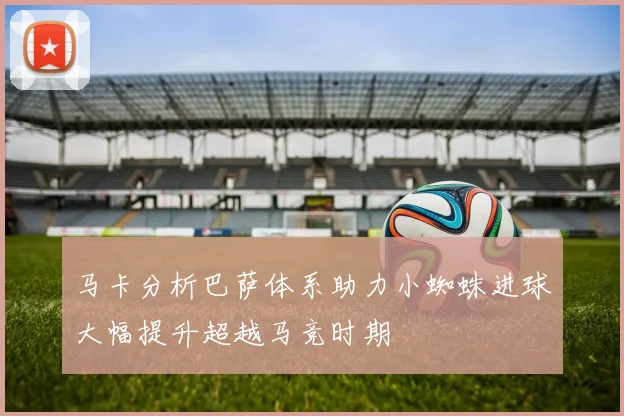 马卡分析巴萨体系助力小蜘蛛进球大幅提升超越马竞时期