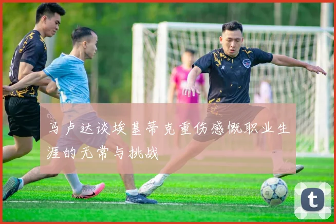马卢达谈埃基蒂克重伤感慨职业生涯的无常与挑战