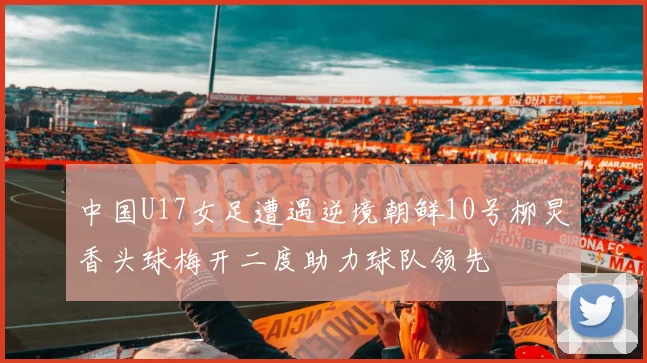 中国U17女足遭遇逆境朝鲜10号柳炅香头球梅开二度助力球队领先