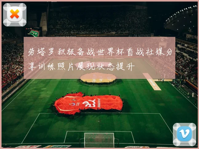 劳塔罗积极备战世界杯首战社媒分享训练照片展现状态提升